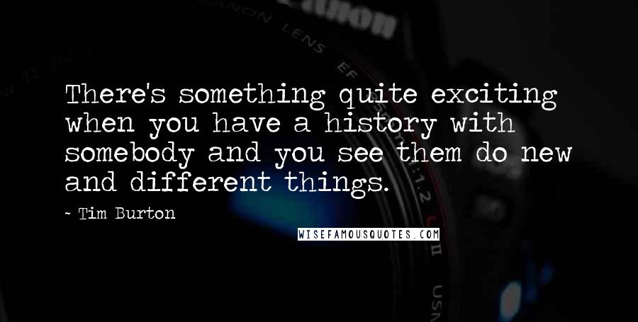 Tim Burton Quotes: There's something quite exciting when you have a history with somebody and you see them do new and different things.