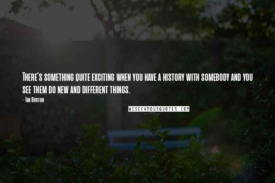 Tim Burton Quotes: There's something quite exciting when you have a history with somebody and you see them do new and different things.