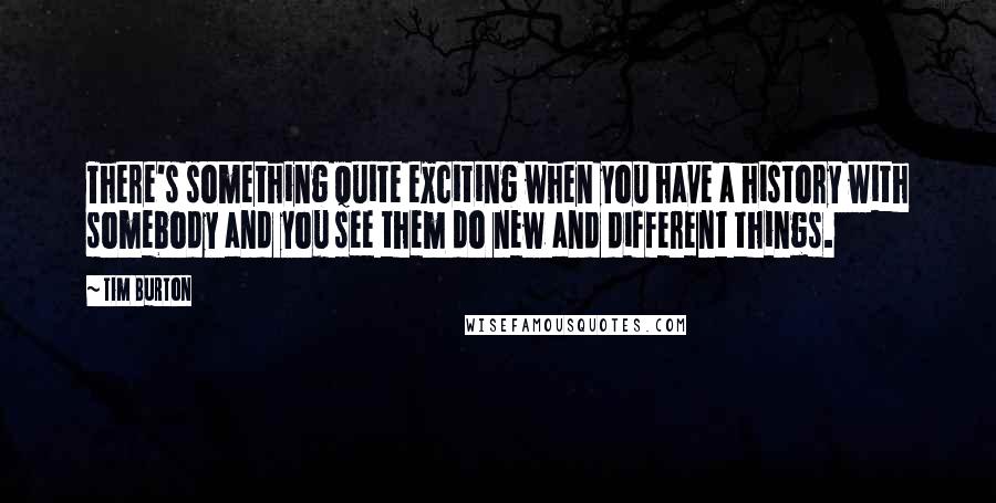 Tim Burton Quotes: There's something quite exciting when you have a history with somebody and you see them do new and different things.