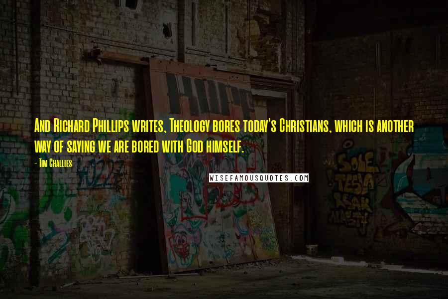 Tim Challies Quotes: And Richard Phillips writes, Theology bores today's Christians, which is another way of saying we are bored with God himself.