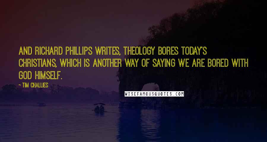 Tim Challies Quotes: And Richard Phillips writes, Theology bores today's Christians, which is another way of saying we are bored with God himself.