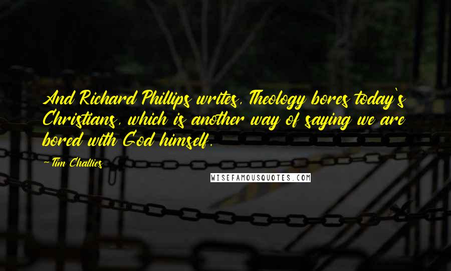 Tim Challies Quotes: And Richard Phillips writes, Theology bores today's Christians, which is another way of saying we are bored with God himself.