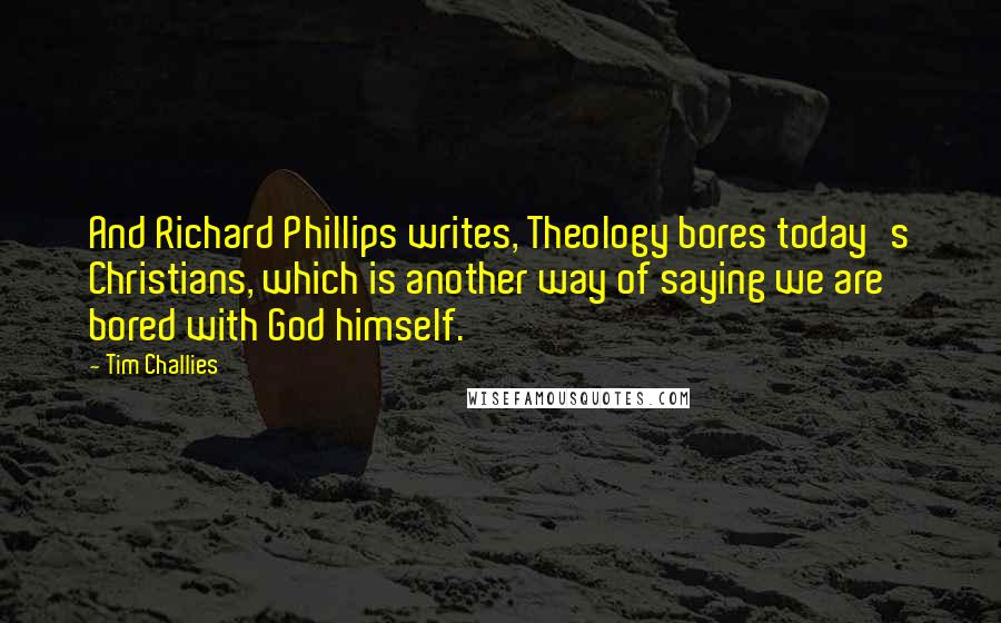 Tim Challies Quotes: And Richard Phillips writes, Theology bores today's Christians, which is another way of saying we are bored with God himself.