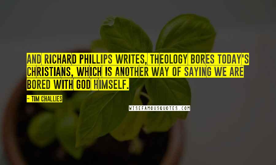 Tim Challies Quotes: And Richard Phillips writes, Theology bores today's Christians, which is another way of saying we are bored with God himself.