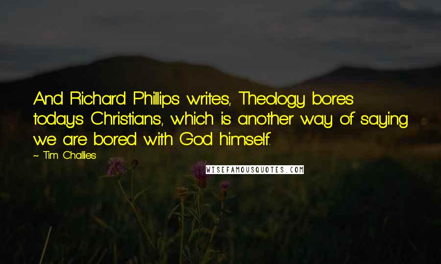 Tim Challies Quotes: And Richard Phillips writes, Theology bores today's Christians, which is another way of saying we are bored with God himself.