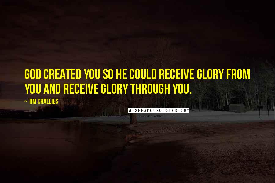 Tim Challies Quotes: God created you so he could receive glory from you and receive glory through you.