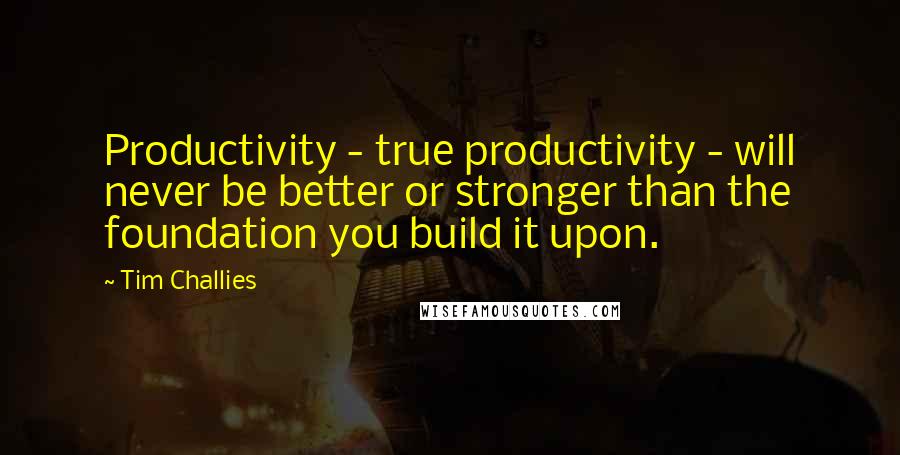 Tim Challies Quotes: Productivity - true productivity - will never be better or stronger than the foundation you build it upon.