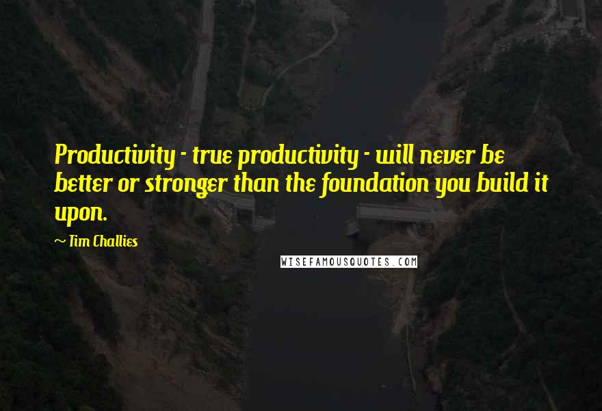 Tim Challies Quotes: Productivity - true productivity - will never be better or stronger than the foundation you build it upon.