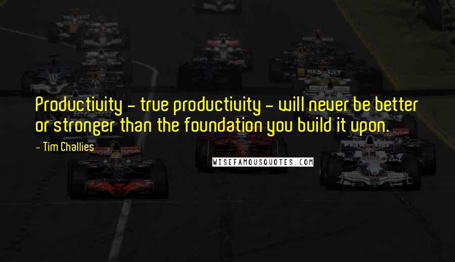 Tim Challies Quotes: Productivity - true productivity - will never be better or stronger than the foundation you build it upon.