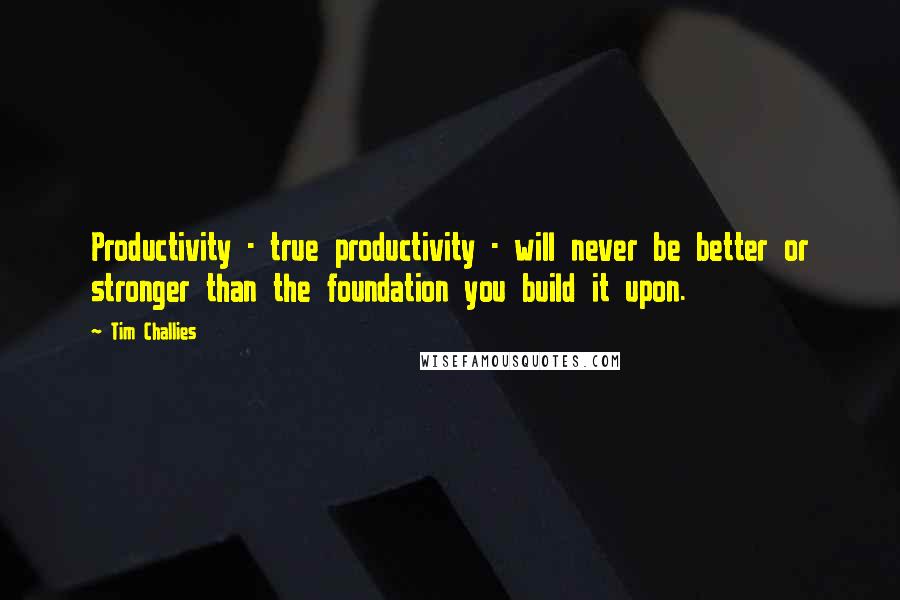 Tim Challies Quotes: Productivity - true productivity - will never be better or stronger than the foundation you build it upon.