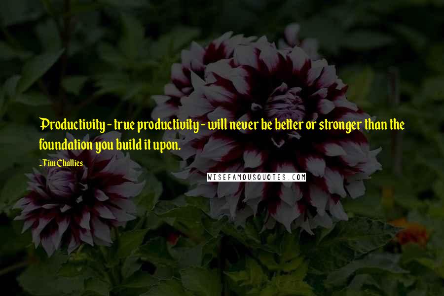 Tim Challies Quotes: Productivity - true productivity - will never be better or stronger than the foundation you build it upon.