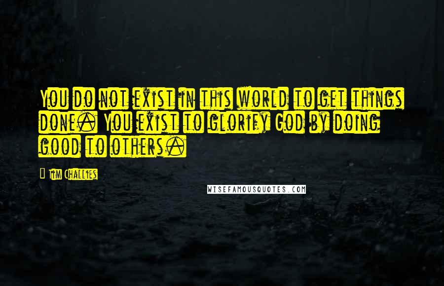 Tim Challies Quotes: You do not exist in this world to get things done. You exist to glorify God by doing good to others.