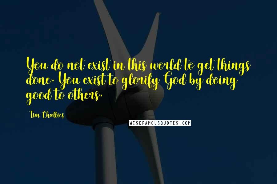 Tim Challies Quotes: You do not exist in this world to get things done. You exist to glorify God by doing good to others.