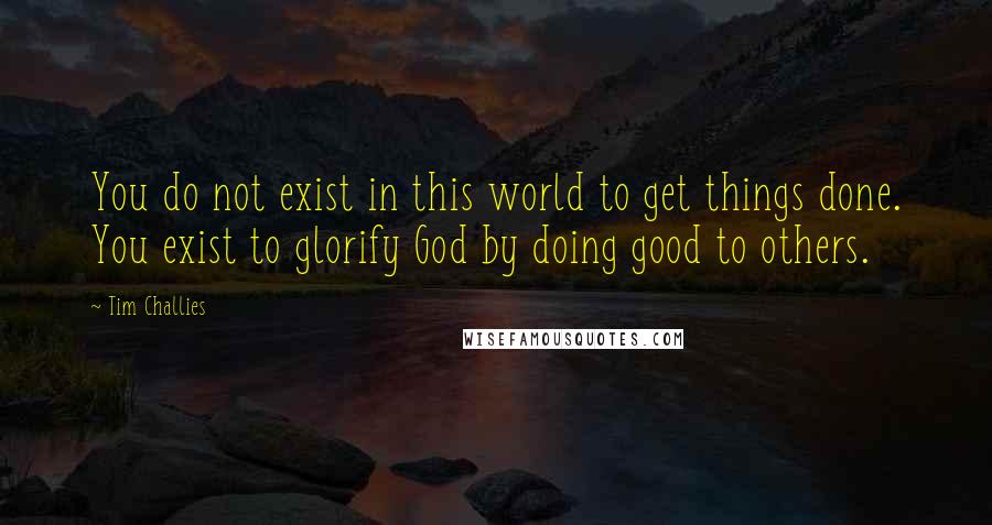 Tim Challies Quotes: You do not exist in this world to get things done. You exist to glorify God by doing good to others.