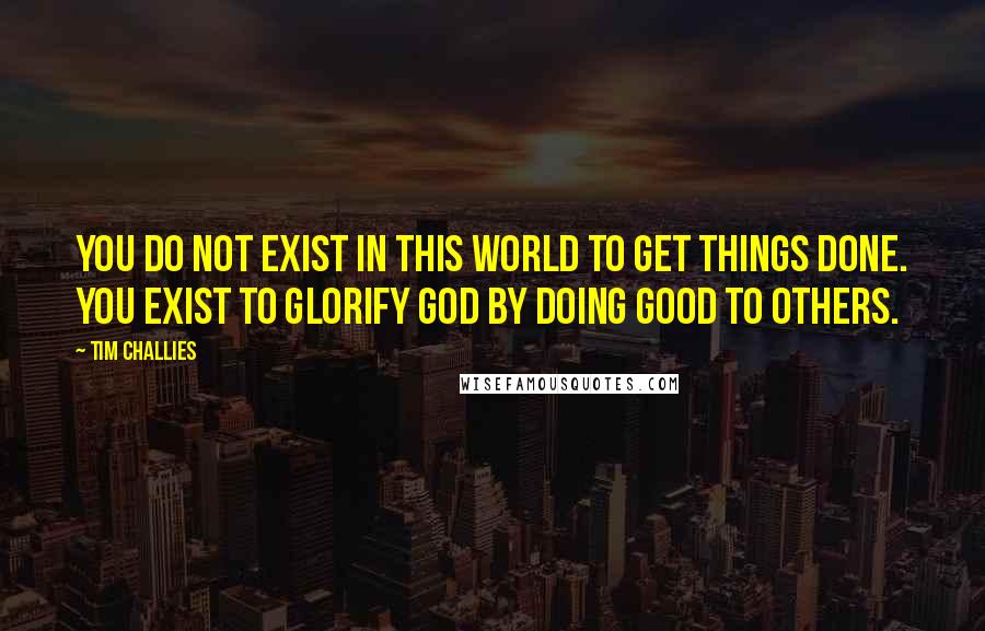 Tim Challies Quotes: You do not exist in this world to get things done. You exist to glorify God by doing good to others.