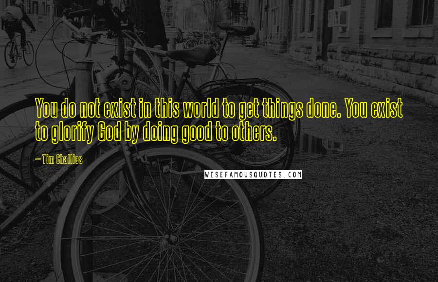 Tim Challies Quotes: You do not exist in this world to get things done. You exist to glorify God by doing good to others.