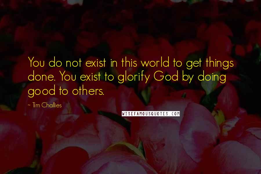 Tim Challies Quotes: You do not exist in this world to get things done. You exist to glorify God by doing good to others.