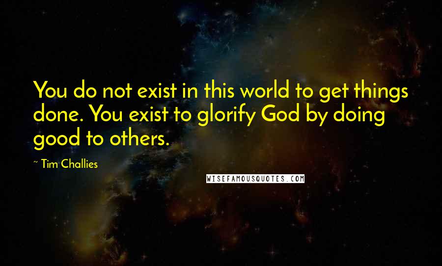 Tim Challies Quotes: You do not exist in this world to get things done. You exist to glorify God by doing good to others.