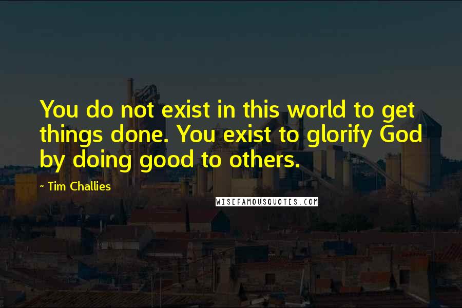 Tim Challies Quotes: You do not exist in this world to get things done. You exist to glorify God by doing good to others.