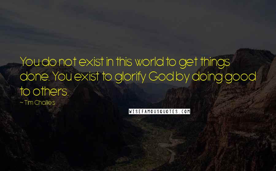 Tim Challies Quotes: You do not exist in this world to get things done. You exist to glorify God by doing good to others.