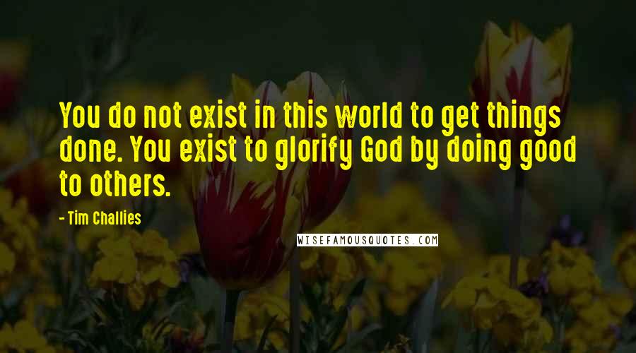 Tim Challies Quotes: You do not exist in this world to get things done. You exist to glorify God by doing good to others.