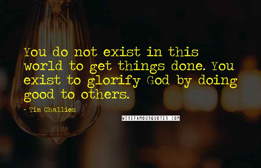 Tim Challies Quotes: You do not exist in this world to get things done. You exist to glorify God by doing good to others.