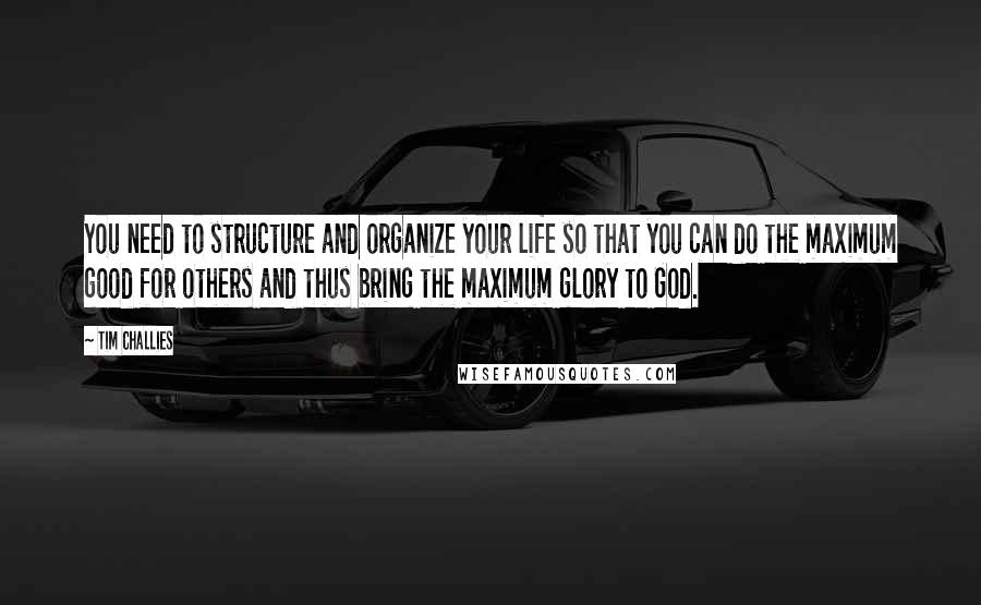 Tim Challies Quotes: You need to structure and organize your life so that you can do the maximum good for others and thus bring the maximum glory to God.