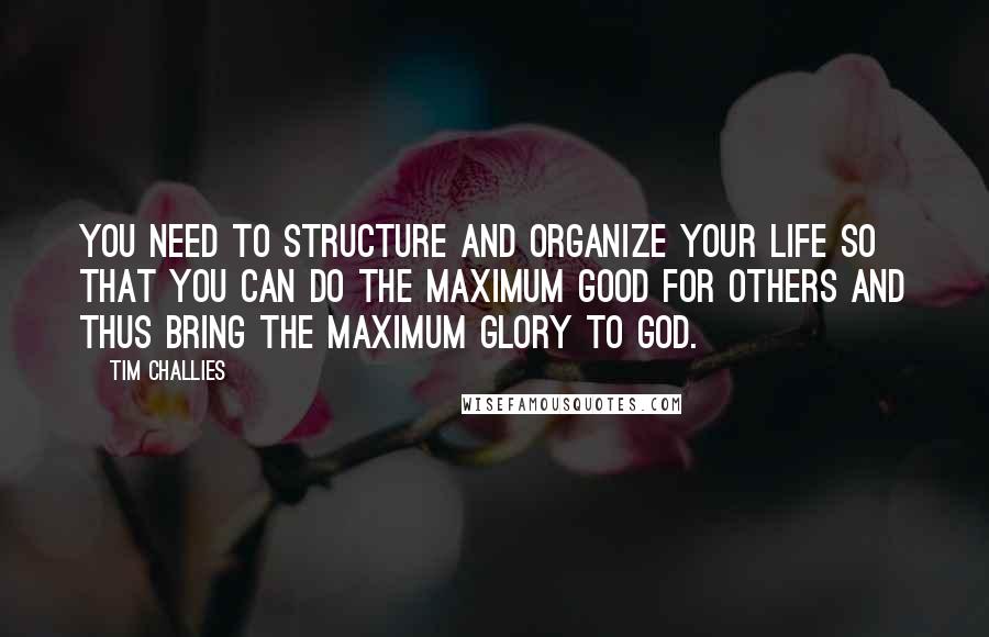 Tim Challies Quotes: You need to structure and organize your life so that you can do the maximum good for others and thus bring the maximum glory to God.