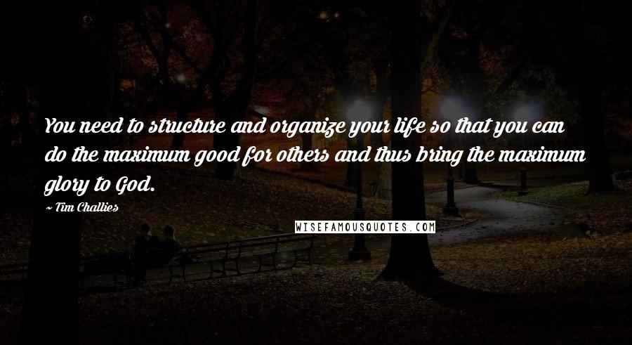 Tim Challies Quotes: You need to structure and organize your life so that you can do the maximum good for others and thus bring the maximum glory to God.