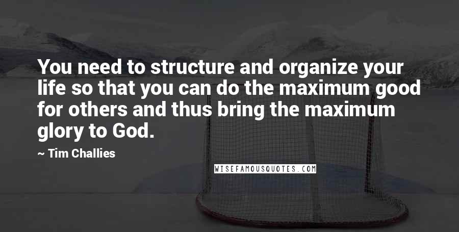 Tim Challies Quotes: You need to structure and organize your life so that you can do the maximum good for others and thus bring the maximum glory to God.