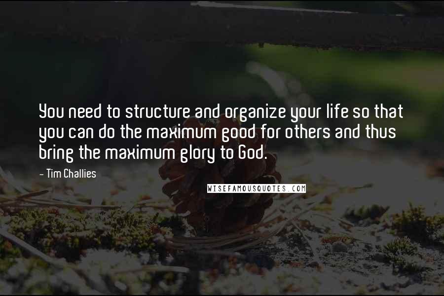 Tim Challies Quotes: You need to structure and organize your life so that you can do the maximum good for others and thus bring the maximum glory to God.