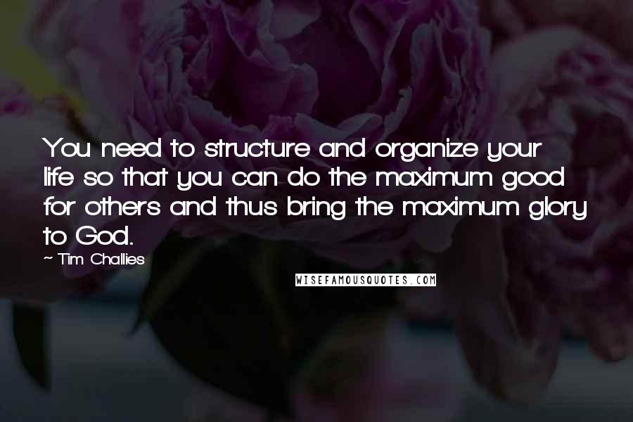 Tim Challies Quotes: You need to structure and organize your life so that you can do the maximum good for others and thus bring the maximum glory to God.