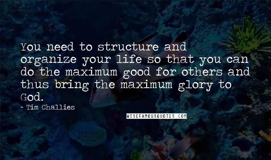 Tim Challies Quotes: You need to structure and organize your life so that you can do the maximum good for others and thus bring the maximum glory to God.