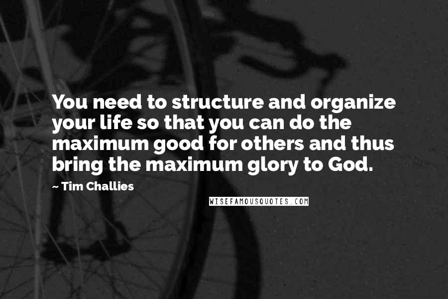 Tim Challies Quotes: You need to structure and organize your life so that you can do the maximum good for others and thus bring the maximum glory to God.