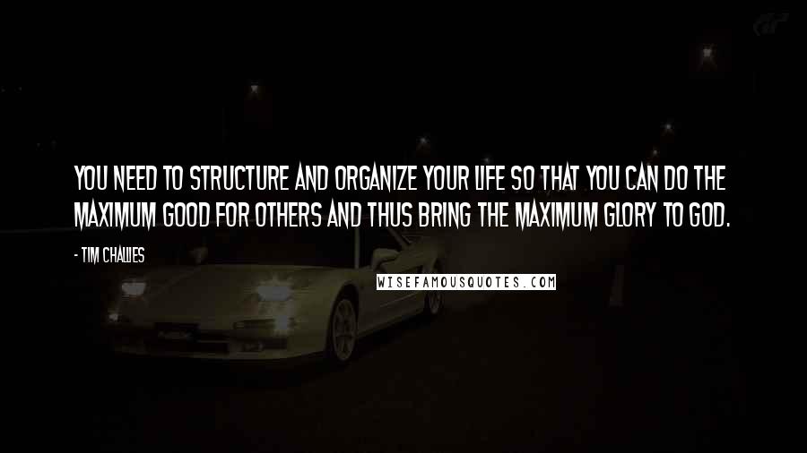 Tim Challies Quotes: You need to structure and organize your life so that you can do the maximum good for others and thus bring the maximum glory to God.