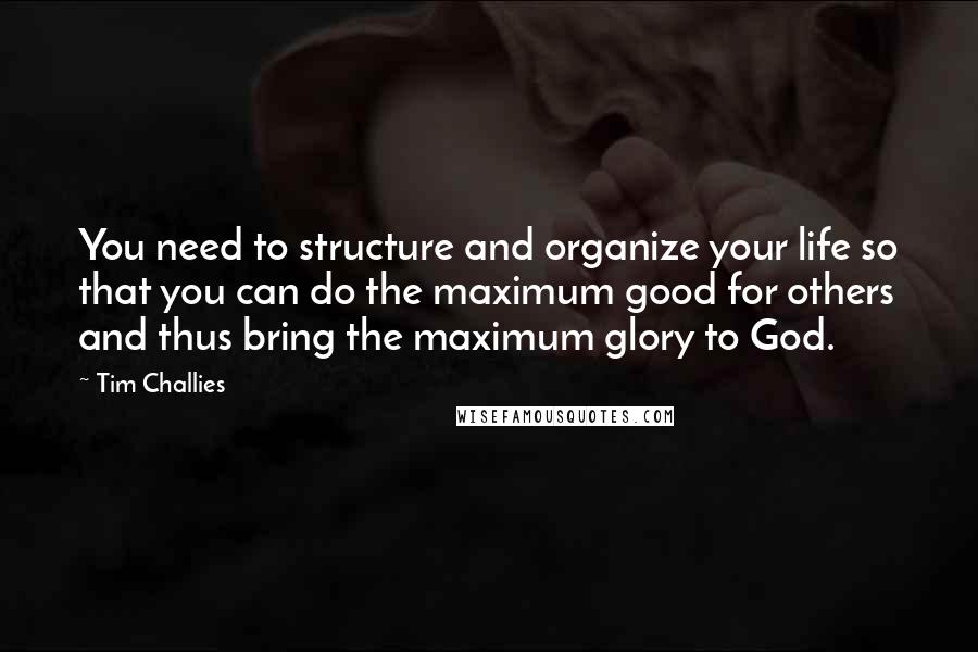 Tim Challies Quotes: You need to structure and organize your life so that you can do the maximum good for others and thus bring the maximum glory to God.