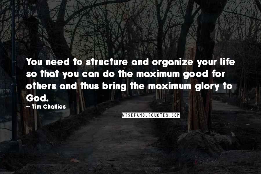 Tim Challies Quotes: You need to structure and organize your life so that you can do the maximum good for others and thus bring the maximum glory to God.