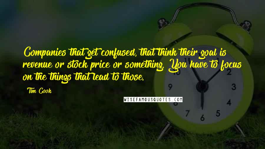Tim Cook Quotes: Companies that get confused, that think their goal is revenue or stock price or something. You have to focus on the things that lead to those.