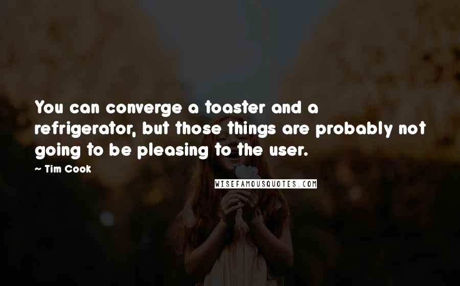 Tim Cook Quotes: You can converge a toaster and a refrigerator, but those things are probably not going to be pleasing to the user.