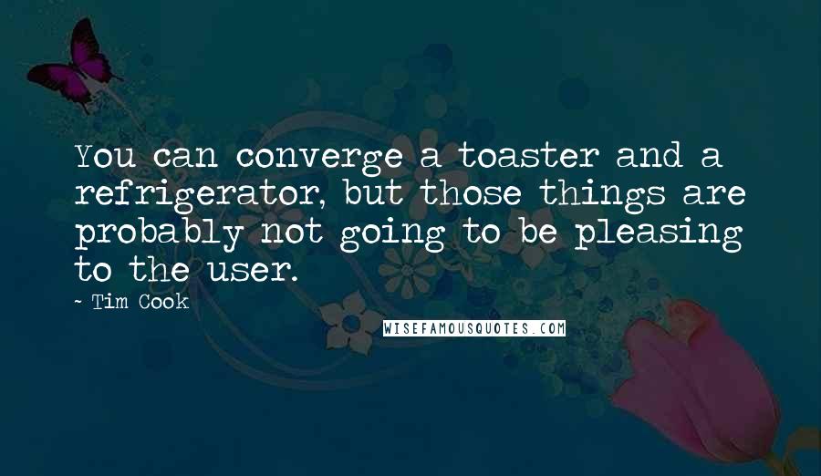 Tim Cook Quotes: You can converge a toaster and a refrigerator, but those things are probably not going to be pleasing to the user.