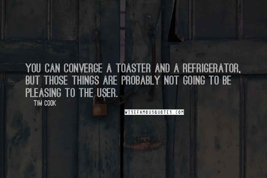 Tim Cook Quotes: You can converge a toaster and a refrigerator, but those things are probably not going to be pleasing to the user.