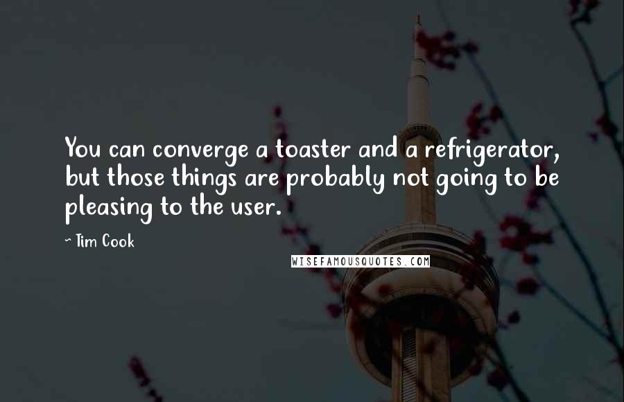 Tim Cook Quotes: You can converge a toaster and a refrigerator, but those things are probably not going to be pleasing to the user.