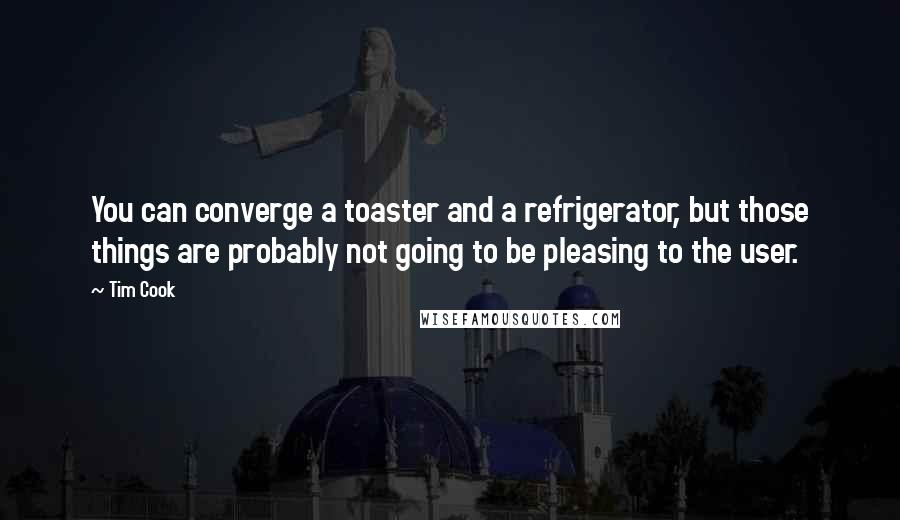 Tim Cook Quotes: You can converge a toaster and a refrigerator, but those things are probably not going to be pleasing to the user.