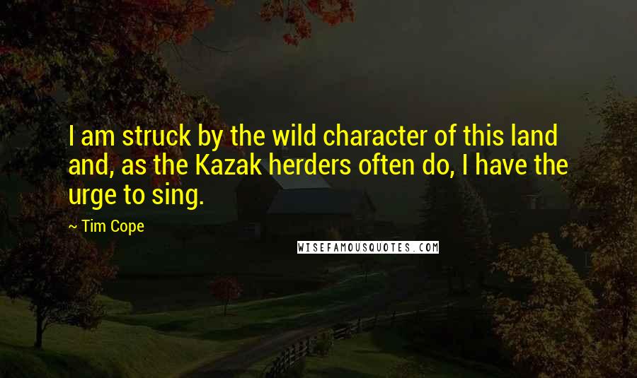 Tim Cope Quotes: I am struck by the wild character of this land and, as the Kazak herders often do, I have the urge to sing.