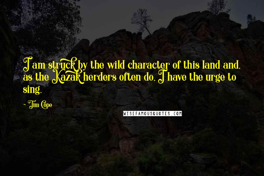 Tim Cope Quotes: I am struck by the wild character of this land and, as the Kazak herders often do, I have the urge to sing.