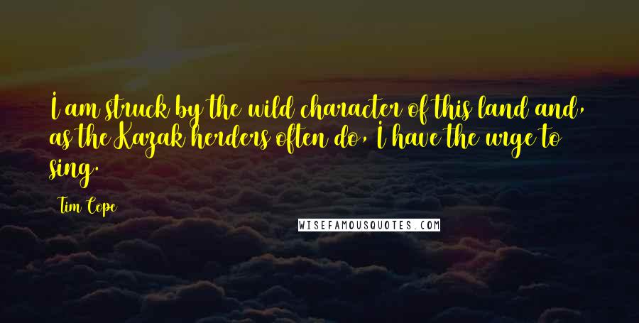 Tim Cope Quotes: I am struck by the wild character of this land and, as the Kazak herders often do, I have the urge to sing.