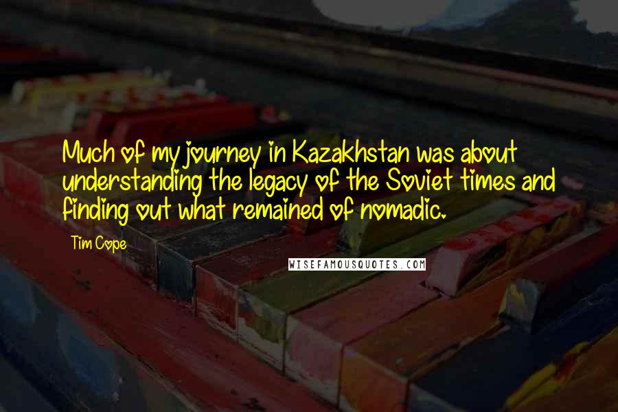 Tim Cope Quotes: Much of my journey in Kazakhstan was about understanding the legacy of the Soviet times and finding out what remained of nomadic.