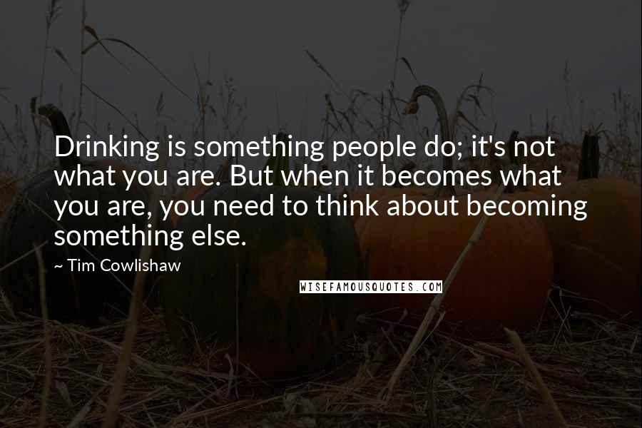 Tim Cowlishaw Quotes: Drinking is something people do; it's not what you are. But when it becomes what you are, you need to think about becoming something else.