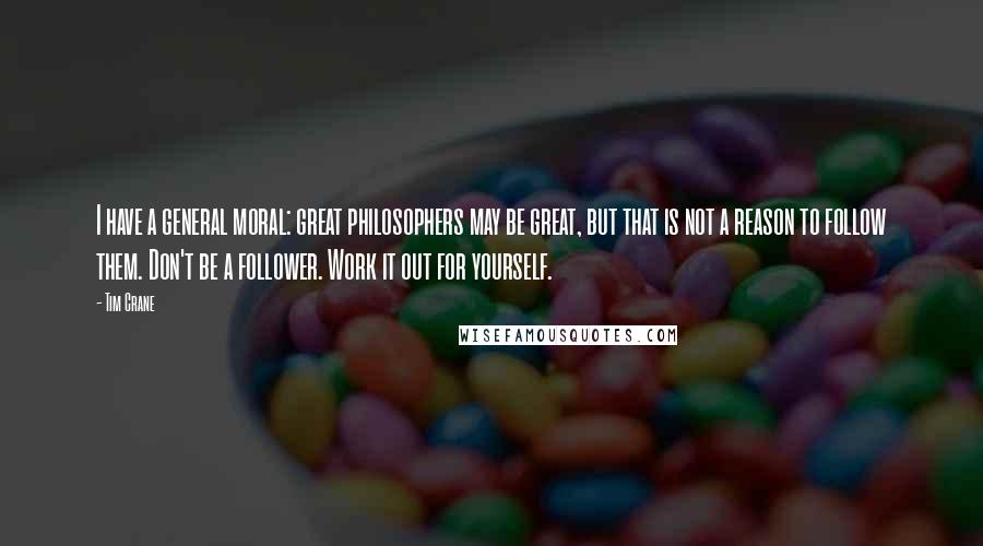 Tim Crane Quotes: I have a general moral: great philosophers may be great, but that is not a reason to follow them. Don't be a follower. Work it out for yourself.