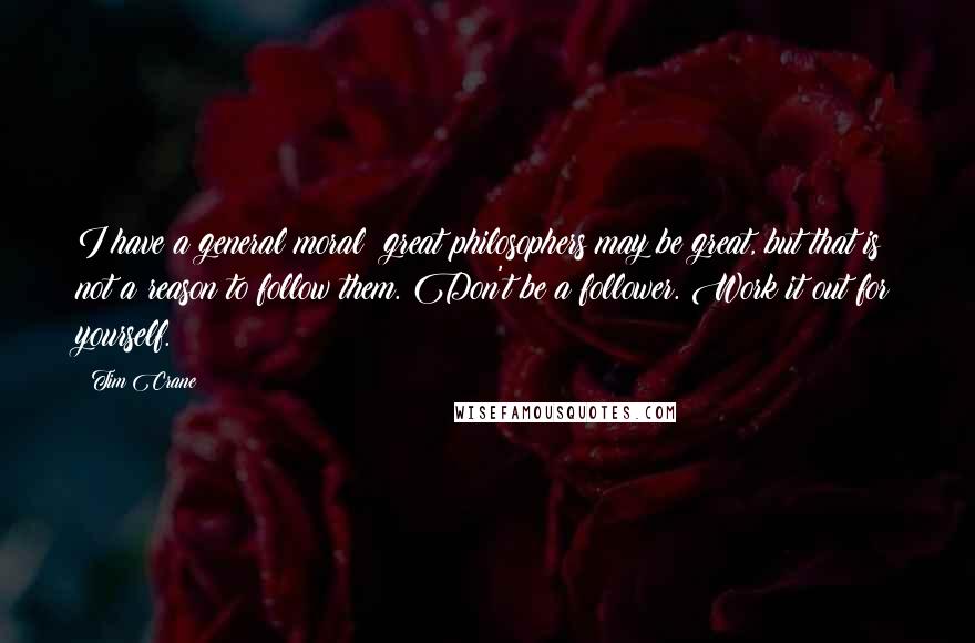 Tim Crane Quotes: I have a general moral: great philosophers may be great, but that is not a reason to follow them. Don't be a follower. Work it out for yourself.